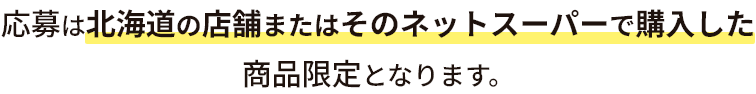 応募は北海道の店舗またはそのネットスーパーで購入した商品限定となります。